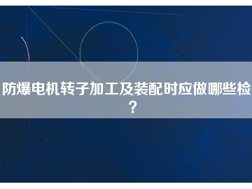 防爆電機(jī)轉(zhuǎn)子加工及裝配時(shí)應(yīng)做哪些檢查？